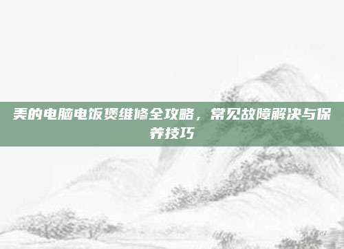 美的电脑电饭煲维修全攻略,常见故障解决与保养技巧