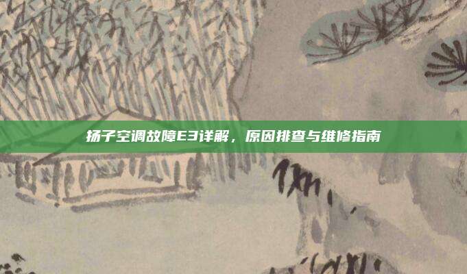 扬子空调故障E3详解,原因排查与维修指南