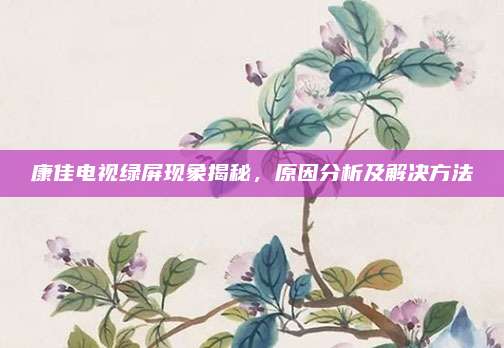 康佳电视绿屏现象揭秘,原因分析及解决方法