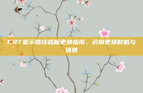 CRT显示器线路板更换指南,识别更换时机与场景