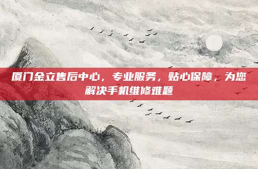 厦门金立售后中心,专业服务,贴心保障,为您解决手机维修难题