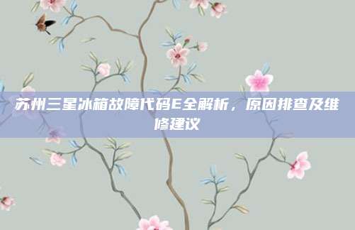 苏州三星冰箱故障代码E全解析,原因排查及维修建议