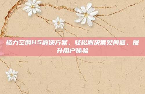 格力空调H5解决方案,轻松解决常见问题,提升用户体验