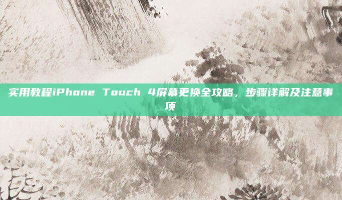 实用教程iPhone Touch 4屏幕更换全攻略,步骤详解及注意事项