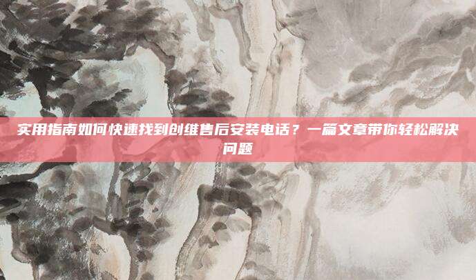 实用指南如何快速找到创维售后安装电话?一篇文章带你轻松解决问题