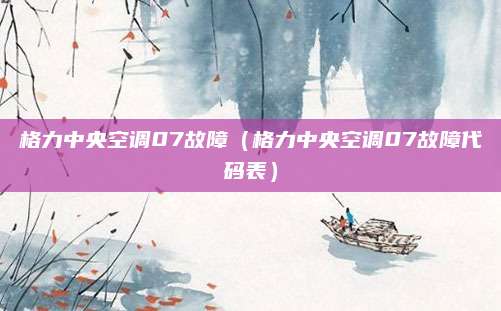 格力中央空调07故障(格力中央空调07故障代码表)