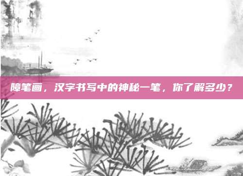 障笔画,汉字书写中的神秘一笔,你了解多少?