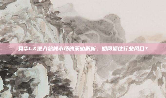 夏华LX进入总线市场的策略解析,如何抓住行业风口?