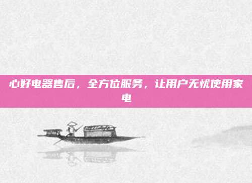 心好电器售后,全方位服务,让用户无忧使用家电
