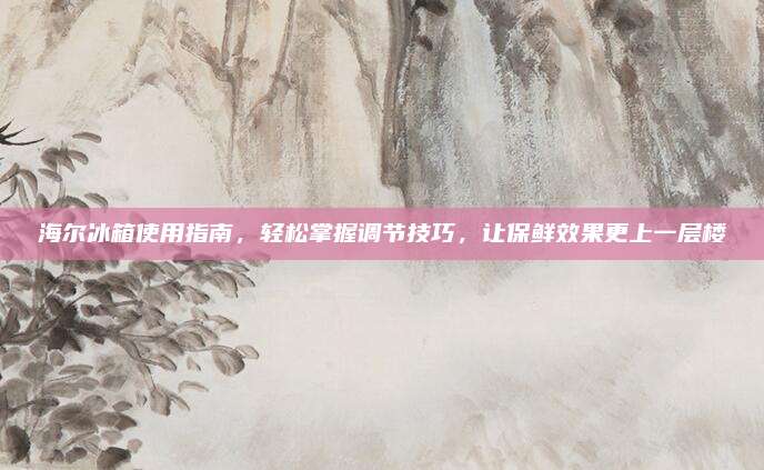 海尔冰箱使用指南,轻松掌握调节技巧,让保鲜效果更上一层楼