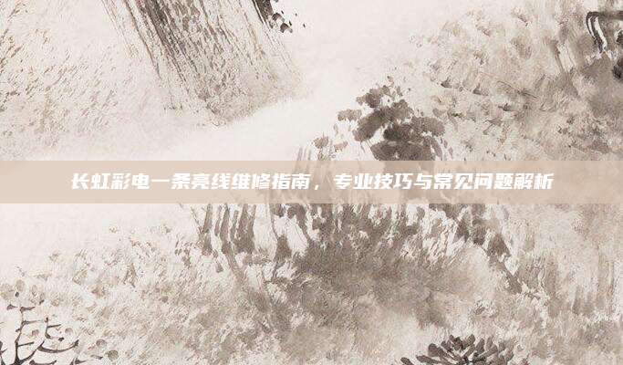 长虹彩电一条亮线维修指南,专业技巧与常见问题解析
