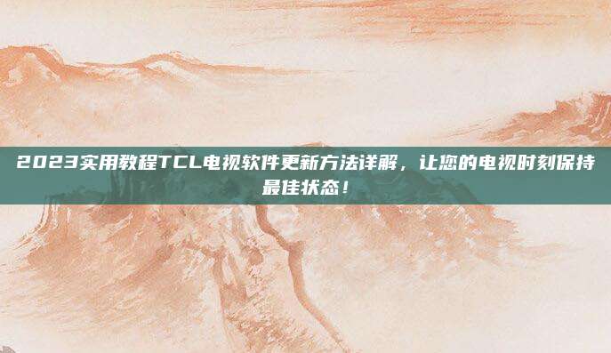 2023实用教程TCL电视软件更新方法详解,让您的电视时刻保持最佳状态!