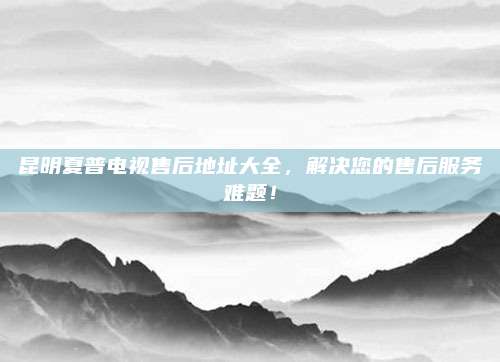昆明夏普电视售后地址大全,解决您的售后服务难题!