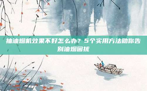 抽油烟机效果不好怎么办?5个实用方法助你告别油烟困扰