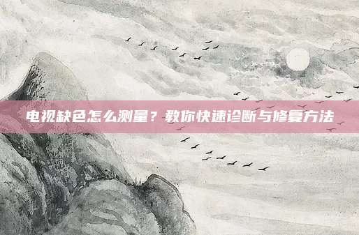 电视缺色怎么测量?教你快速诊断与修复方法