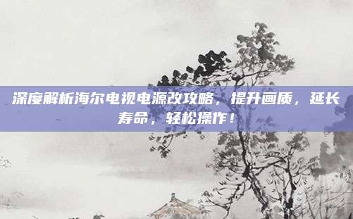 深度解析海尔电视电源改攻略,提升画质,延长寿命,轻松操作!
