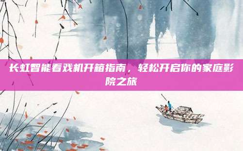 长虹智能看戏机开箱指南,轻松开启你的家庭影院之旅