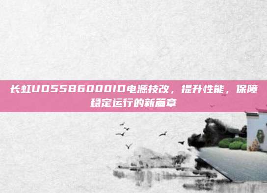长虹UD55B6000ID电源技改,提升性能,保障稳定运行的新篇章