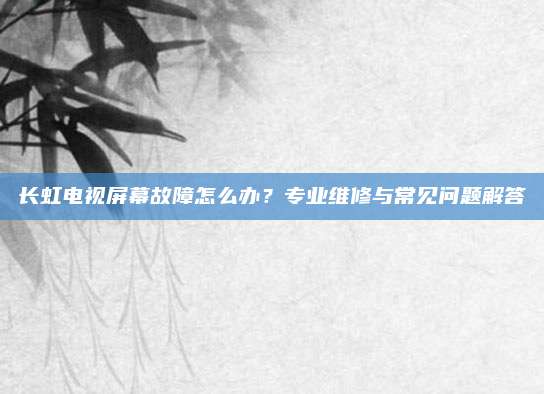 长虹电视屏幕故障怎么办?专业维修与常见问题解答