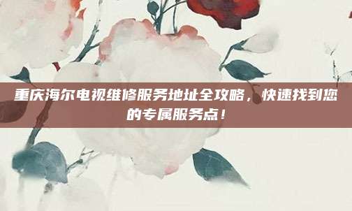 重庆海尔电视维修服务地址全攻略,快速找到您的专属服务点!
