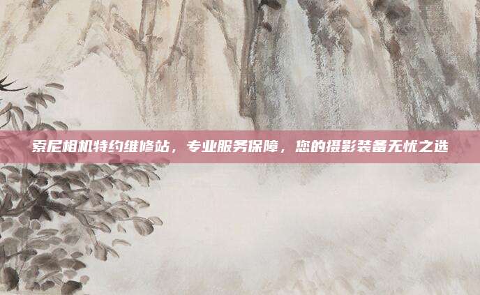 索尼相机特约维修站,专业服务保障,您的摄影装备无忧之选