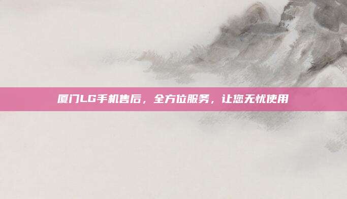 厦门LG手机售后,全方位服务,让您无忧使用