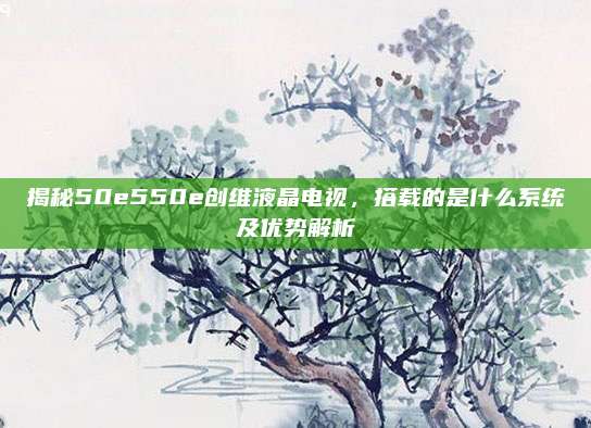 揭秘50e550e创维液晶电视,搭载的是什么系统及优势解析