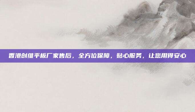 香港创维平板厂家售后,全方位保障,贴心服务,让您用得安心