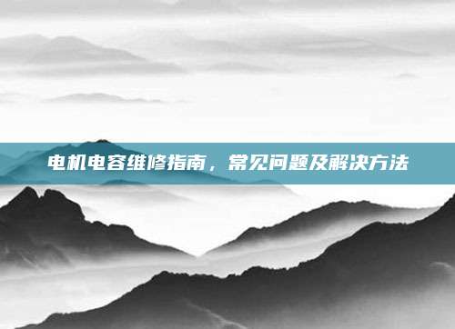 电机电容维修指南,常见问题及解决方法