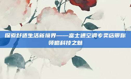 探索舒适生活新境界——富士通空调专卖店带你领略科技之魅