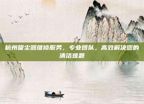 杭州吸尘器维修服务,专业团队,高效解决您的清洁难题