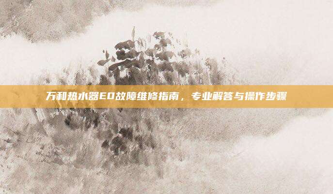 万和热水器E0故障维修指南,专业解答与操作步骤