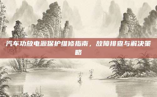 汽车功放电源保护维修指南,故障排查与解决策略