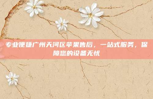 专业便捷广州天河区苹果售后,一站式服务,保障您的设备无忧