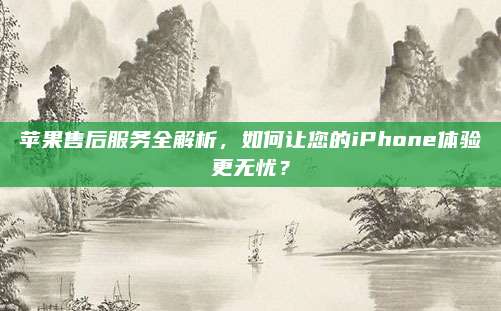 苹果售后服务全解析,如何让您的iPhone体验更无忧?