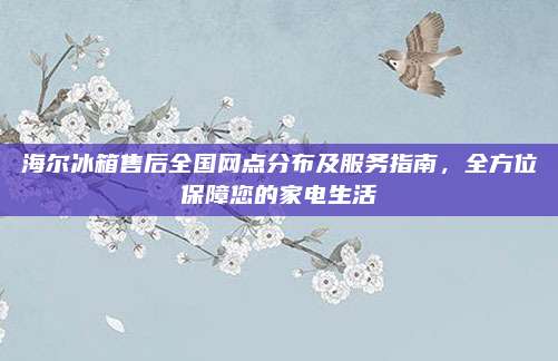 海尔冰箱售后全国网点分布及服务指南,全方位保障您的家电生活