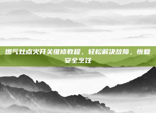 燃气灶点火开关维修教程,轻松解决故障,恢复安全烹饪