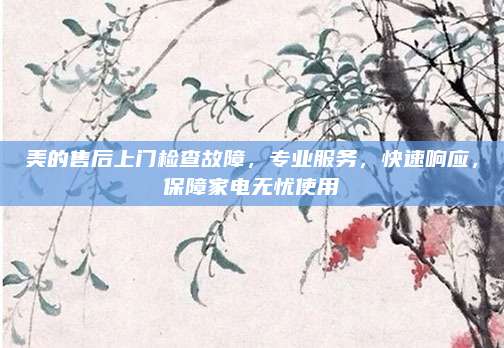 美的售后上门检查故障,专业服务,快速响应,保障家电无忧使用