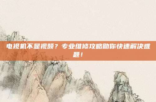 电视机不显视频?专业维修攻略助你快速解决难题!