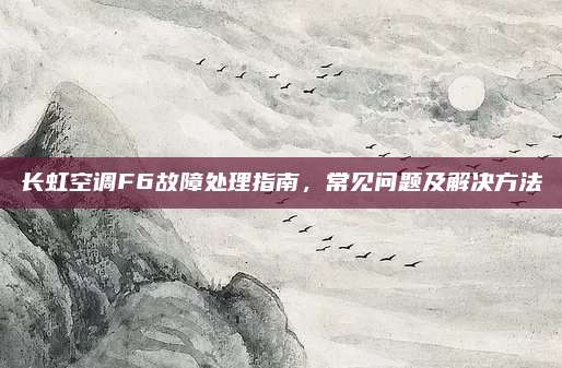 长虹空调F6故障处理指南,常见问题及解决方法