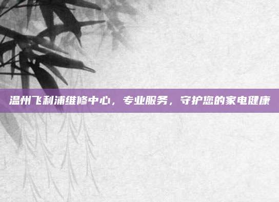 温州飞利浦维修中心,专业服务,守护您的家电健康