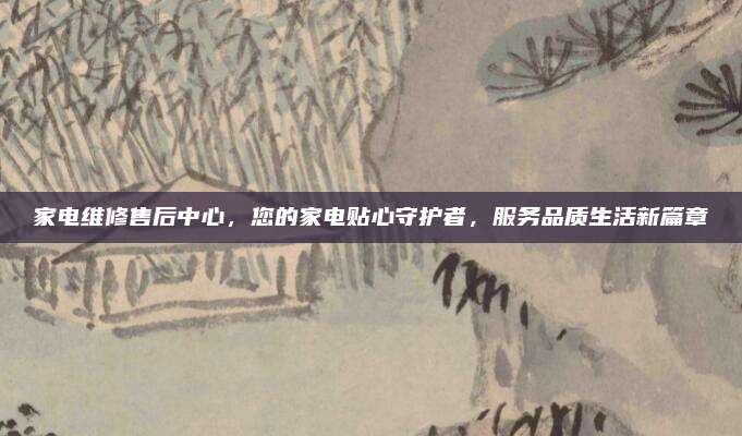 家电维修售后中心,您的家电贴心守护者,服务品质生活新篇章