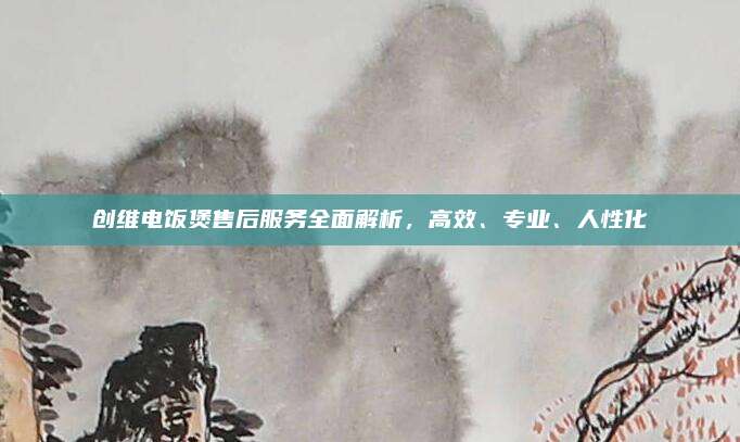 创维电饭煲售后服务全面解析,高效、专业、人性化