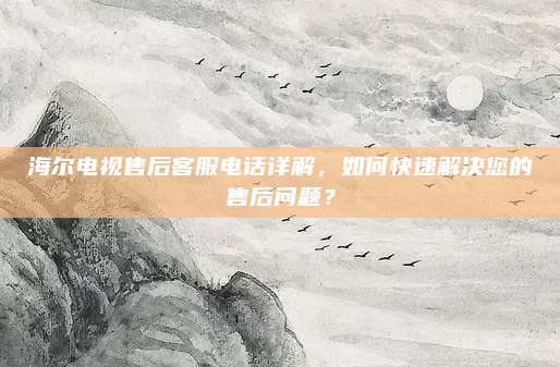 海尔电视售后客服电话详解,如何快速解决您的售后问题?