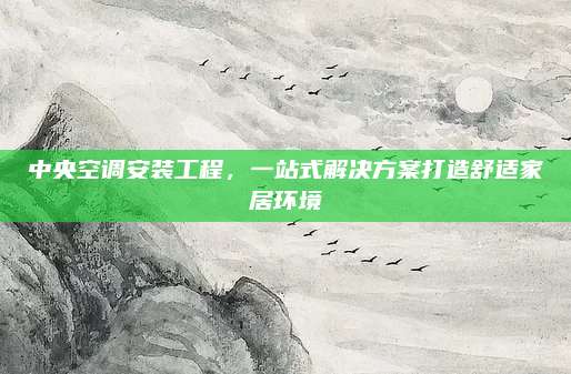 中央空调安装工程,一站式解决方案打造舒适家居环境