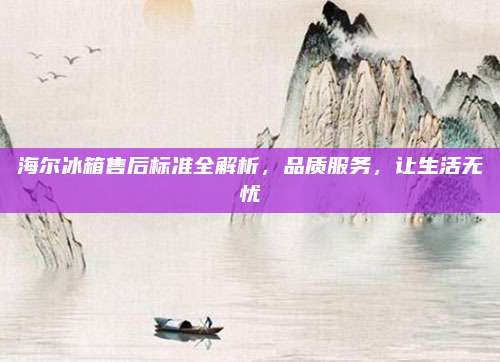 海尔冰箱售后标准全解析,品质服务,让生活无忧