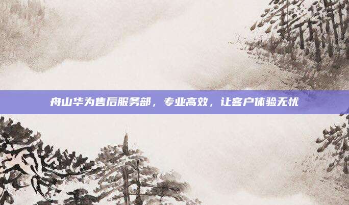 舟山华为售后服务部,专业高效,让客户体验无忧