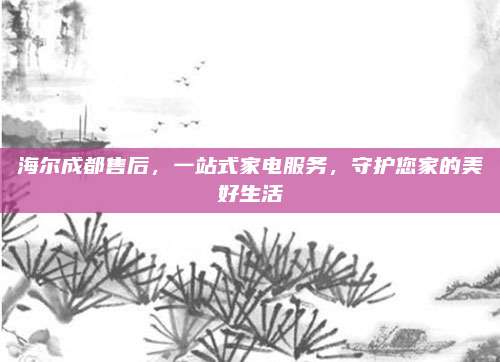海尔成都售后,一站式家电服务,守护您家的美好生活