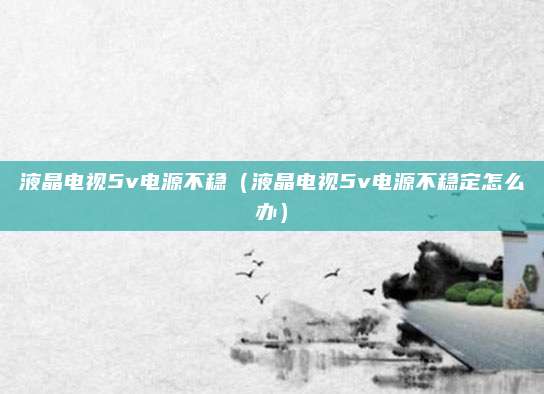 液晶电视5v电源不稳(液晶电视5v电源不稳定怎么办)
