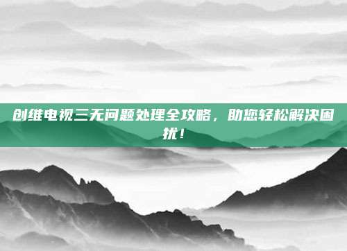 创维电视三无问题处理全攻略,助您轻松解决困扰!